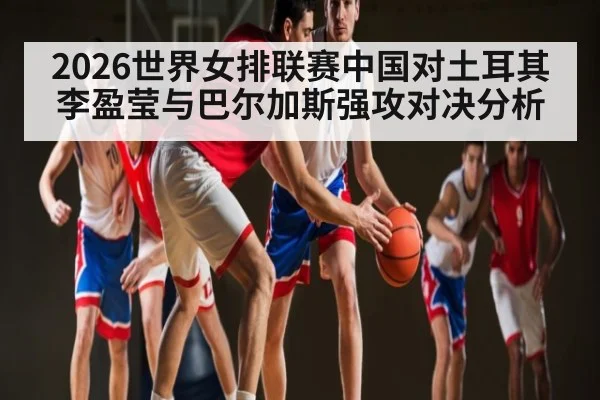 2026世界女排联赛中国对土耳其李盈莹与巴尔加斯强攻对决分析